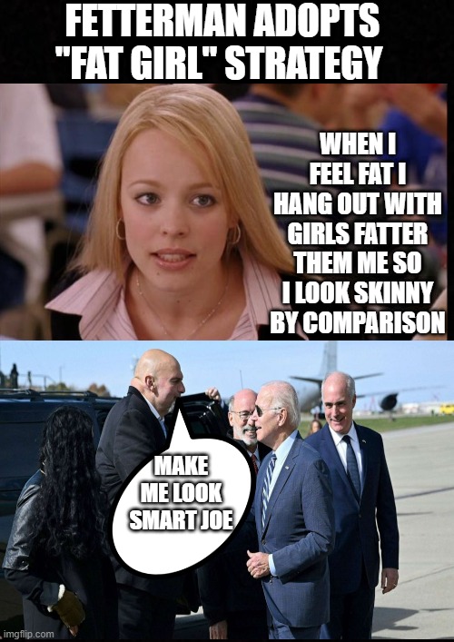 Desperate Fetterman adopts "fat" girl Strategy | FETTERMAN ADOPTS "FAT GIRL" STRATEGY; WHEN I FEEL FAT I HANG OUT WITH GIRLS FATTER THEM ME SO I LOOK SKINNY BY COMPARISON; MAKE ME LOOK SMART JOE | image tagged in blank | made w/ Imgflip meme maker