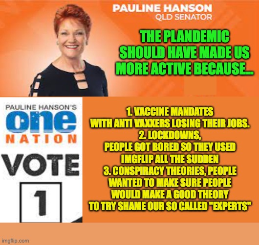 Pauline Hanson One Nation | THE PLANDEMIC SHOULD HAVE MADE US MORE ACTIVE BECAUSE... 1. VACCINE MANDATES WITH ANTI VAXXERS LOSING THEIR JOBS.
2. LOCKDOWNS, PEOPLE GOT B | image tagged in pauline hanson one nation | made w/ Imgflip meme maker