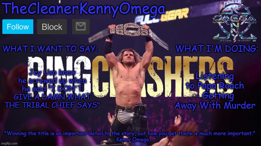 TheCleanerKennyOmega Announcement Temp V1 | Jey Uso knew he screwed up when he said "I DON'T GIVE A DAMN WHAT THE TRIBAL CHIEF SAYS"; Listening to Papa Roach - Getting Away With Murder | image tagged in thecleanerkennyomega announcement temp v1 | made w/ Imgflip meme maker