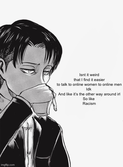 Levi sipping tea | Isnt it weird that I find it easier to talk to online women to online men
Idk 
And like it’s the other way around irl
So like 
Racism | image tagged in levi sipping tea | made w/ Imgflip meme maker