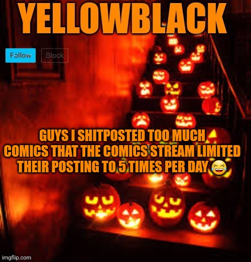 Temporary yellowblack Halloween announcement template | GUYS I SHITPOSTED TOO MUCH COMICS THAT THE COMICS STREAM LIMITED THEIR POSTING TO 5 TIMES PER DAY 😂 | image tagged in temporary yellowblack halloween announcement template | made w/ Imgflip meme maker