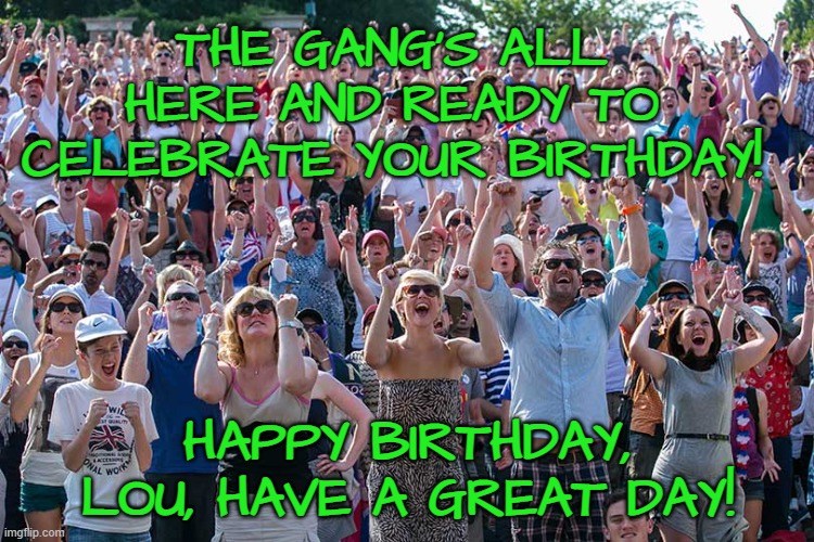 The Crowd Goes Wild | THE GANG'S ALL HERE AND READY TO CELEBRATE YOUR BIRTHDAY! HAPPY BIRTHDAY, LOU, HAVE A GREAT DAY! | image tagged in the crowd goes wild | made w/ Imgflip meme maker