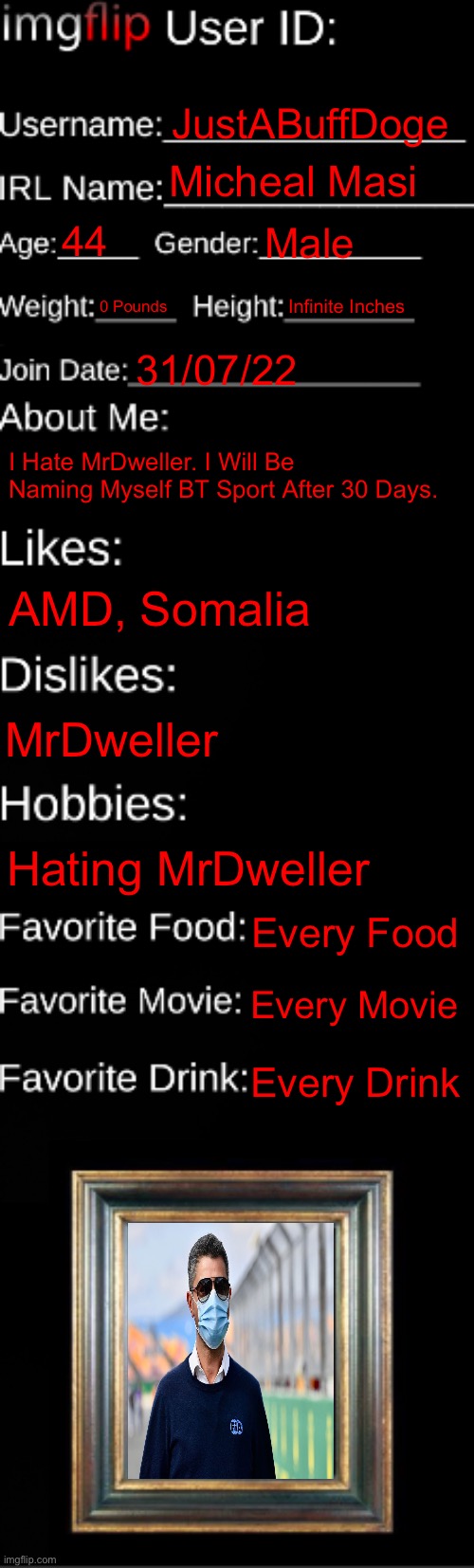 My ID Card | JustABuffDoge; Micheal Masi; 44; Male; 0 Pounds; Infinite Inches; 31/07/22; I Hate MrDweller. I Will Be Naming Myself BT Sport After 30 Days. AMD, Somalia; MrDweller; Hating MrDweller; Every Food; Every Movie; Every Drink | image tagged in imgflip id card | made w/ Imgflip meme maker