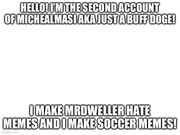 Blank White Template | HELLO! I’M THE SECOND ACCOUNT OF MICHEALMASI AKA JUST A BUFF DOGE! I MAKE MRDWELLER HATE MEMES AND I MAKE SOCCER MEMES! | image tagged in blank white template | made w/ Imgflip meme maker