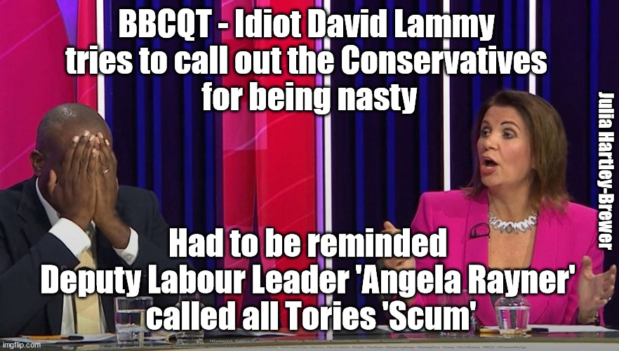 David Lammy - BBCQT | BBCQT - Idiot David Lammy 
tries to call out the Conservatives 
for being nasty; Julia Hartley-Brewer; Had to be reminded 
Deputy Labour Leader 'Angela Rayner' 
called all Tories 'Scum'; #Starmerout #Labour #JonLansman #wearecorbyn #KeirStarmer #DianeAbbott #McDonnell #cultofcorbyn #labourisdead #Momentum #labourracism #socialistsunday #nevervotelabour #socialistanyday #Antisemitism #Savile #SavileGate #Paedo #Worboys #GroomingGangs #Paedophile #Lammy #DavidLammy #BBCQT #StarmerResign | image tagged in labourisdead,cultofcorbyn,starmerout getstarmerout,labour leadership election,bbcqt,angela rayner scum | made w/ Imgflip meme maker