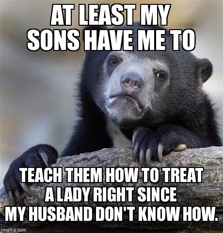 Wish some men would step up to the plate and be a real man. | AT LEAST MY SONS HAVE ME TO TEACH THEM HOW TO TREAT A LADY RIGHT SINCE MY HUSBAND DON'T KNOW HOW. | image tagged in memes,confession bear,parenting | made w/ Imgflip meme maker