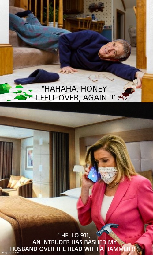 What really happened at the Pelosi residence. | "HAHAHA, HONEY  
I FELL OVER, AGAIN !!"; " HELLO 911, 
AN INTRUDER HAS BASHED MY
HUSBAND OVER THE HEAD WITH A HAMMER !! " | image tagged in falling down stairs,memes,nancy pelosi is crazy,democrats,corruption,political meme | made w/ Imgflip meme maker