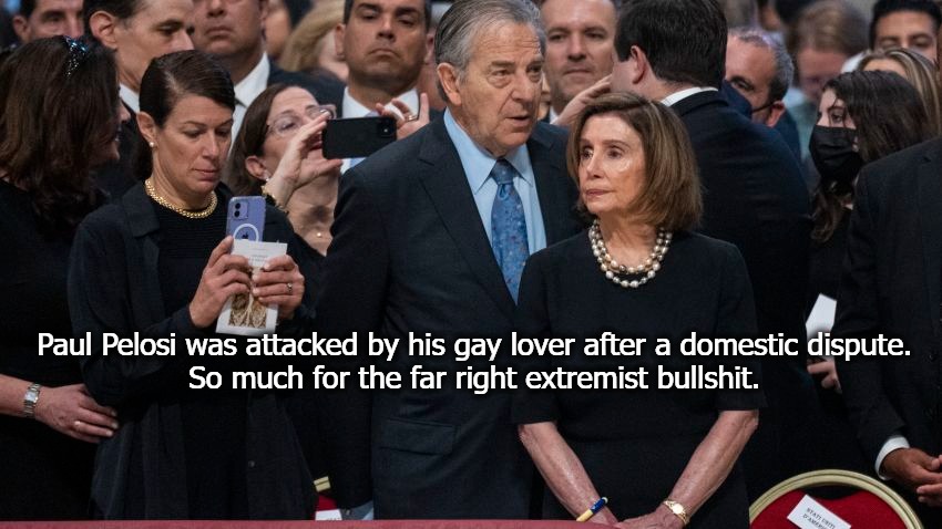 So much for being a "Good Catholic." | Paul Pelosi was attacked by his gay lover after a domestic dispute. 
So much for the far right extremist bullshit. | image tagged in paul pelosi,domestic violence,leftist spin,gay violence,good catholics | made w/ Imgflip meme maker
