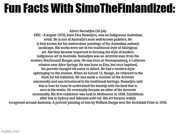Fun Facts With SimoTheFinlandized (A Short Biography On Albert Namatjira, An Awesome Aboriginal-Australian Artist) - 2022 CE | Albert Namatjira (28 July 1902 – 8 August 1959), born Elea Namatjira, was an Indigenous Australian artist. He is one of Australia's most well-known painters. He is best known for his watercolour paintings of the Australian outback landscape. His works were not in the traditional style of Aboriginal art. But they became important to forming the style of modern indigenous art in Australia. Namatjira was an Arrernte man from the western MacDonnell Ranges area. He was born at Hermannsburg, a Lutheran mission near Alice Springs. He was born as Elea, but once baptised, his parents changed his name to Albert. He had a western-style upbringing on the mission. When he turned 13, though, he returned to the bush for his initiation. He was made a member of the Arrernte community and was introduced to his traditional heritage. Namatjira said this is how he came to understand the kinship with his land that is seen in his works. He eventually became an elder of the Arrernte community. His first exhibition was held in Melbourne in 1938. Exhibitions after this in Sydney and Adelaide sold out. His art became widely recognised around Australia. A portrait painting of him by William Dargie won the Archibald Prize in 1956. | image tagged in fun facts with simothefinlandized,albert namatjira,biography,artists,aboriginal australians,famous people | made w/ Imgflip meme maker