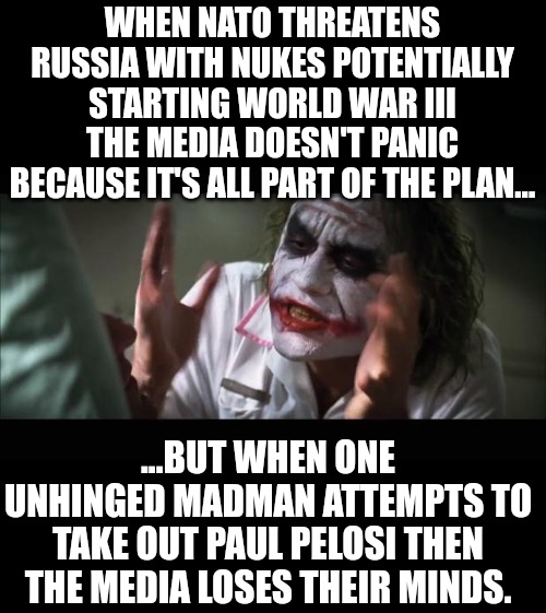 Paul Pelosi Media Outrage | WHEN NATO THREATENS RUSSIA WITH NUKES POTENTIALLY STARTING WORLD WAR III THE MEDIA DOESN'T PANIC BECAUSE IT'S ALL PART OF THE PLAN... ...BUT WHEN ONE UNHINGED MADMAN ATTEMPTS TO TAKE OUT PAUL PELOSI THEN THE MEDIA LOSES THEIR MINDS. | image tagged in memes,and everybody loses their minds,nancy pelosi,pelosi,congress,maga | made w/ Imgflip meme maker