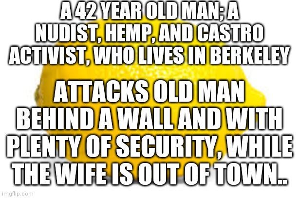 Squeeze That Lemon | A 42 YEAR OLD MAN; A NUDIST, HEMP, AND CASTRO ACTIVIST, WHO LIVES IN BERKELEY; ATTACKS OLD MAN BEHIND A WALL AND WITH PLENTY OF SECURITY, WHILE THE WIFE IS OUT OF TOWN.. | image tagged in when life gives you lemons x,solo,lover spat | made w/ Imgflip meme maker