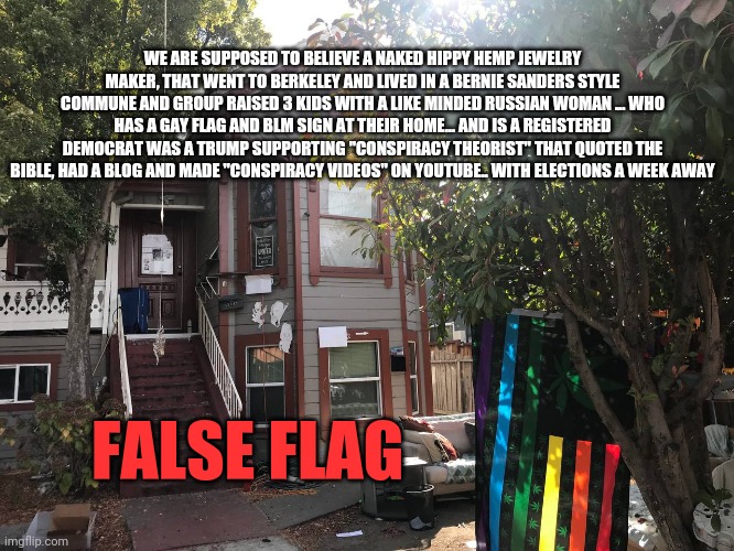 1984 | WE ARE SUPPOSED TO BELIEVE A NAKED HIPPY HEMP JEWELRY MAKER, THAT WENT TO BERKELEY AND LIVED IN A BERNIE SANDERS STYLE COMMUNE AND GROUP RAISED 3 KIDS WITH A LIKE MINDED RUSSIAN WOMAN ... WHO HAS A GAY FLAG AND BLM SIGN AT THEIR HOME... AND IS A REGISTERED DEMOCRAT WAS A TRUMP SUPPORTING "CONSPIRACY THEORIST" THAT QUOTED THE BIBLE, HAD A BLOG AND MADE "CONSPIRACY VIDEOS" ON YOUTUBE.. WITH ELECTIONS A WEEK AWAY; FALSE FLAG | image tagged in false flag,nancy pelosi,democrats,deep state,nwo,republicans | made w/ Imgflip meme maker