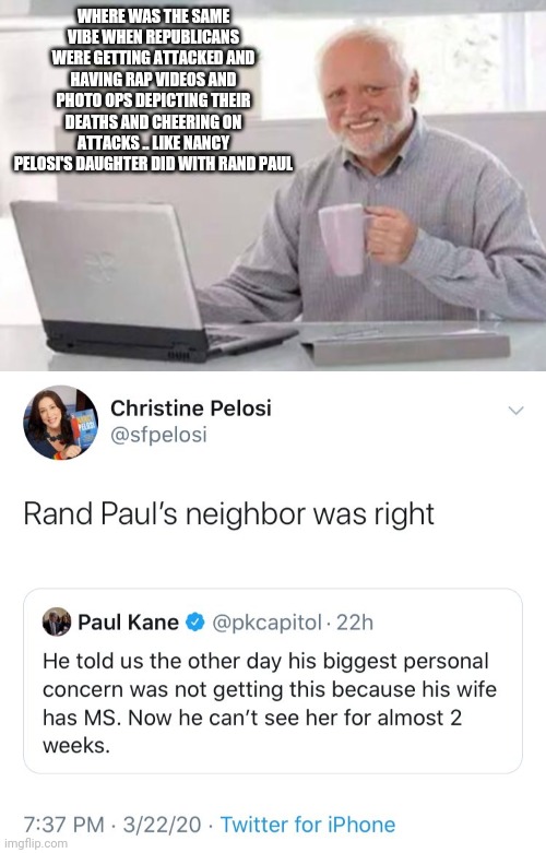1984 | WHERE WAS THE SAME VIBE WHEN REPUBLICANS WERE GETTING ATTACKED AND HAVING RAP VIDEOS AND PHOTO OPS DEPICTING THEIR DEATHS AND CHEERING ON ATTACKS .. LIKE NANCY PELOSI'S DAUGHTER DID WITH RAND PAUL | image tagged in harold,republicans,democrats,nancy pelosi,attack,hypocrisy | made w/ Imgflip meme maker