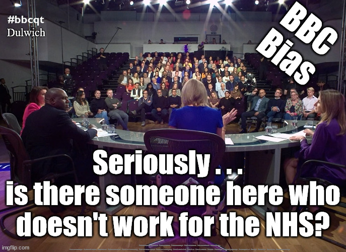 BBCQT - BBC Bias? | BBC
Bias; Dulwich; Seriously . . .  
is there someone here who doesn't work for the NHS? #Starmerout #Labour #JonLansman #wearecorbyn #KeirStarmer #DianeAbbott #McDonnell #cultofcorbyn #labourisdead #Momentum #labourracism #socialistsunday #nevervotelabour #socialistanyday #Antisemitism #Savile #SavileGate #Paedo #Worboys #GroomingGangs #Paedophile #bbcqt #bbcbias #Dulwich #StarmerResign | image tagged in bbcqt,bbc question time,bbc bias,nhs strikes,dulwich | made w/ Imgflip meme maker