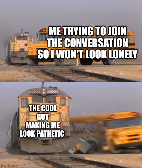 A train hitting a school bus | ME TRYING TO JOIN THE CONVERSATION SO I WON'T LOOK LONELY; THE COOL GUY MAKING ME LOOK PATHETIC | image tagged in a train hitting a school bus | made w/ Imgflip meme maker