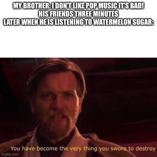 You have become the very thing you swore to destroy | MY BROTHER: I DON’T LIKE POP MUSIC IT’S BAD!
HIS FRIENDS THREE MINUTES LATER WHEN HE IS LISTENING TO WATERMELON SUGAR: | image tagged in you have become the very thing you swore to destroy | made w/ Imgflip meme maker