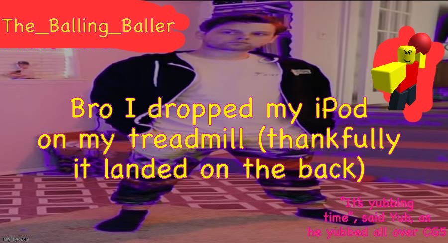 Also the treadmill is one where you push it, not it automatically doing it. | Bro I dropped my iPod on my treadmill (thankfully it landed on the back) | image tagged in the_balling_baller s announcement template | made w/ Imgflip meme maker