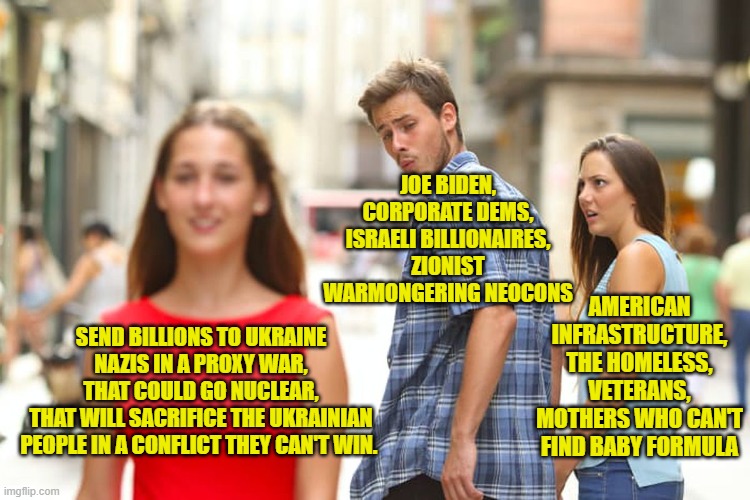 Nazis that have killed 15,000 people. Installed by Coup. This is ISIS all over again, same players, too! CIA, Mossad, Big Oil... | JOE BIDEN,
CORPORATE DEMS,
ISRAELI BILLIONAIRES,
ZIONIST WARMONGERING NEOCONS; AMERICAN INFRASTRUCTURE,
THE HOMELESS,
VETERANS,
MOTHERS WHO CAN'T FIND BABY FORMULA; SEND BILLIONS TO UKRAINE NAZIS IN A PROXY WAR,
 THAT COULD GO NUCLEAR, 
THAT WILL SACRIFICE THE UKRAINIAN PEOPLE IN A CONFLICT THEY CAN'T WIN. | image tagged in memes,distracted boyfriend | made w/ Imgflip meme maker