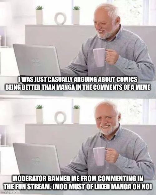 Dumb fun stream mods >:( | I WAS JUST CASUALLY ARGUING ABOUT COMICS BEING BETTER THAN MANGA IN THE COMMENTS OF A MEME; MODERATOR BANNED ME FROM COMMENTING IN THE FUN STREAM. (MOD MUST OF LIKED MANGA OH NO) | image tagged in memes,hide the pain harold,fun stream,why me | made w/ Imgflip meme maker