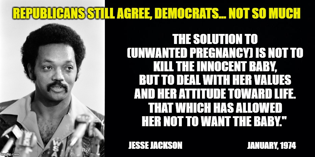 The ever-changing liberal mind. | REPUBLICANS STILL AGREE, DEMOCRATS... NOT SO MUCH; THE SOLUTION TO (UNWANTED PREGNANCY) IS NOT TO KILL THE INNOCENT BABY, BUT TO DEAL WITH HER VALUES AND HER ATTITUDE TOWARD LIFE. THAT WHICH HAS ALLOWED HER NOT TO WANT THE BABY."; JANUARY, 1974; JESSE JACKSON | image tagged in jesse jackson,pro life,liberal logic,abortion is murder,republicans | made w/ Imgflip meme maker