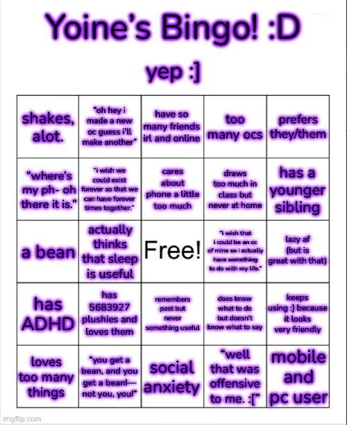 yay! i made a bingo. :] | Yoine’s Bingo! :D; yep :]; shakes,
alot. “oh hey i made a new oc guess i’ll make another”; have so many friends irl and online; too many ocs; prefers they/them; cares about phone a little too much; “where’s my ph- oh there it is.”; “i wish we could exist forever so that we can have forever times together.”; draws too much in class but never at home; has a younger sibling; lazy af (but is great with that); a bean; “i wish that i could be an oc of mine so i actually have something to do with my life.”; actually thinks that sleep is useful; has 5683927 plushies and loves them; does know what to do but doesn’t know what to say; has ADHD; keeps using :] because it looks very friendly; remembers past but never something useful; mobile and pc user; social anxiety; “well that was offensive to me. :[”; “you get a bean, and you get a bean!— not you, you!”; loves too many things | made w/ Imgflip meme maker