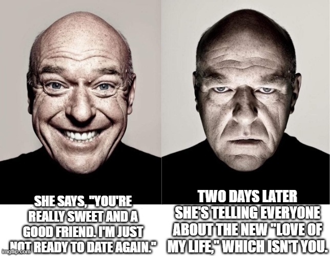 breaking bad smile frown | SHE SAYS, "YOU'RE REALLY SWEET AND A GOOD FRIEND. I'M JUST NOT READY TO DATE AGAIN."; TWO DAYS LATER SHE'S TELLING EVERYONE ABOUT THE NEW "LOVE OF MY LIFE," WHICH ISN'T YOU. | image tagged in breaking bad smile frown | made w/ Imgflip meme maker