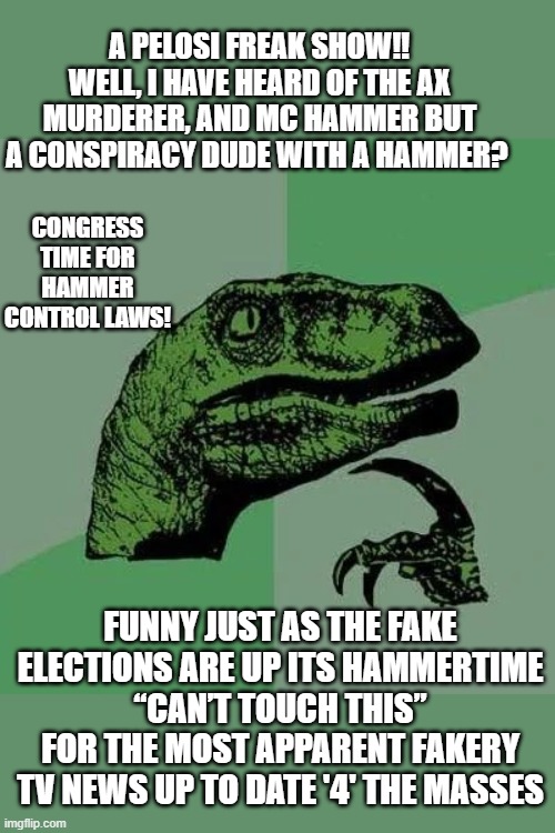 HAMMER TIME | A PELOSI FREAK SHOW‼️
WELL, I HAVE HEARD OF THE AX MURDERER, AND MC HAMMER BUT A CONSPIRACY DUDE WITH A HAMMER? CONGRESS TIME FOR HAMMER CONTROL LAWS! FUNNY JUST AS THE FAKE ELECTIONS ARE UP ITS HAMMERTIME
“CAN’T TOUCH THIS”
FOR THE MOST APPARENT FAKERY TV NEWS UP TO DATE '4' THE MASSES | image tagged in raptor asking questions,nancy pelosi is crazy,fakenews,political meme,hammer time,election | made w/ Imgflip meme maker