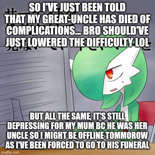 I never even knew him tbh | SO I'VE JUST BEEN TOLD THAT MY GREAT-UNCLE HAS DIED OF COMPLICATIONS... BRO SHOULD'VE JUST LOWERED THE DIFFICULTY LOL; BUT ALL THE SAME, IT'S STILL DEPRESSING FOR MY MUM BC HE WAS HER UNCLE SO I MIGHT BE OFFLINE TOMMOROW AS I'VE BEEN FORCED TO GO TO HIS FUNERAL | image tagged in gardevoir computer | made w/ Imgflip meme maker