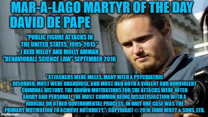 Then and Now--The names change, the craziness and hatred are consistent. | MAR-A-LAGO MARTYR OF THE DAY
DAVID DE PAPE; "PUBLIC FIGURE ATTACKS IN THE UNITED STATES, 1995-2015"
J REID MELOY AND MOLLY AMMAN "BEHAVIORALL SCIENCE LAW" SEPTEMBER 2016; "ATTACKERS WERE MALES, MANY WITH A PSYCHIATRIC DISORDER, MOST WERE GRANDIOSE, AND MOST HAD BOTH A VIOLENT AND NONVIOLENT CRIMINAL HISTORY. THE KNOWN MOTIVATIONS FOR THE ATTACKS WERE OFTEN ANGRY AND PERSONAL, THE MOST COMMON BEING DISSATISFACTION WITH A JUDICIAL OR OTHER GOVERNMENTAL PROCESS. IN ONLY ONE CASE WAS THE PRIMARY MOTIVATION TO ACHIEVE NOTORIETY."  COPYRIGHT © 2016 JOHN WILEY & SONS, LTD. | image tagged in politics | made w/ Imgflip meme maker