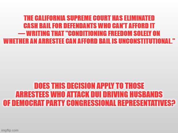 No Cash Bail | THE CALIFORNIA SUPREME COURT HAS ELIMINATED CASH BAIL FOR DEFENDANTS WHO CAN'T AFFORD IT — WRITING THAT "CONDITIONING FREEDOM SOLELY ON WHETHER AN ARRESTEE CAN AFFORD BAIL IS UNCONSTITUTIONAL."; DOES THIS DECISION APPLY TO THOSE ARRESTEES WHO ATTACK DUI DRIVING HUSBANDS OF DEMOCRAT PARTY CONGRESSIONAL REPRESENTATIVES? | image tagged in gray background | made w/ Imgflip meme maker