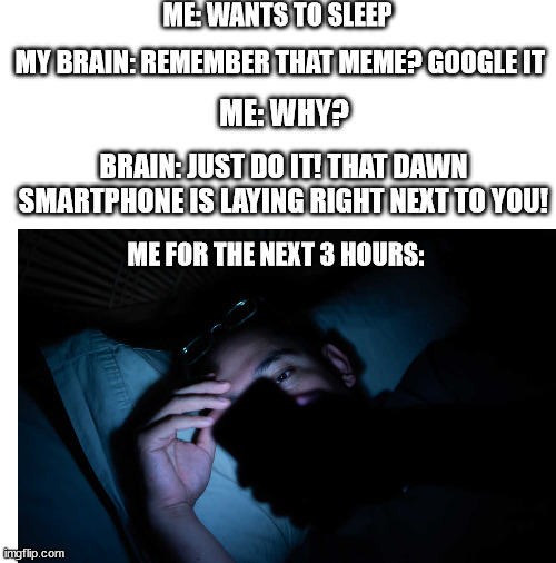 ME: WANTS TO SLEEP; MY BRAIN: REMEMBER THAT MEME? GOOGLE IT; ME: WHY? BRAIN: JUST DO IT! THAT DAWN SMARTPHONE IS LAYING RIGHT NEXT TO YOU! ME FOR THE NEXT 3 HOURS: | image tagged in blank white template | made w/ Imgflip meme maker