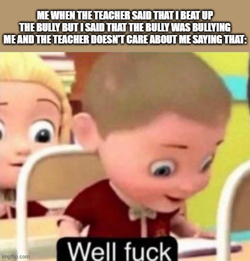 Some teachers just don't trust these good little kids | ME WHEN THE TEACHER SAID THAT I BEAT UP THE BULLY BUT I SAID THAT THE BULLY WAS BULLYING ME AND THE TEACHER DOESN'T CARE ABOUT ME SAYING THAT: | image tagged in well frick,teacher,bully | made w/ Imgflip meme maker