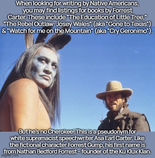 "Segregation now, segregation tomorrow, segregation forever" - Asa Carter | When looking for writing by Native Americans, you may find listings for books by Forrest Carter. These include "The Education of Little Tree," "The Rebel Outlaw: Josey Wales" (aka "Gone to Texas")
& "Watch for me on the Mountain" (aka "Cry Geronimo"). But he's no Cherokee! This is a pseudonym for white supremacist speechwriter Asa Earl Carter. Like the fictional character Forrest Gump, his first name is
from Nathan Bedford Forrest - founder of the Ku Klux Klan. | image tagged in josey wales,racist,cultural appropriation,liar | made w/ Imgflip meme maker