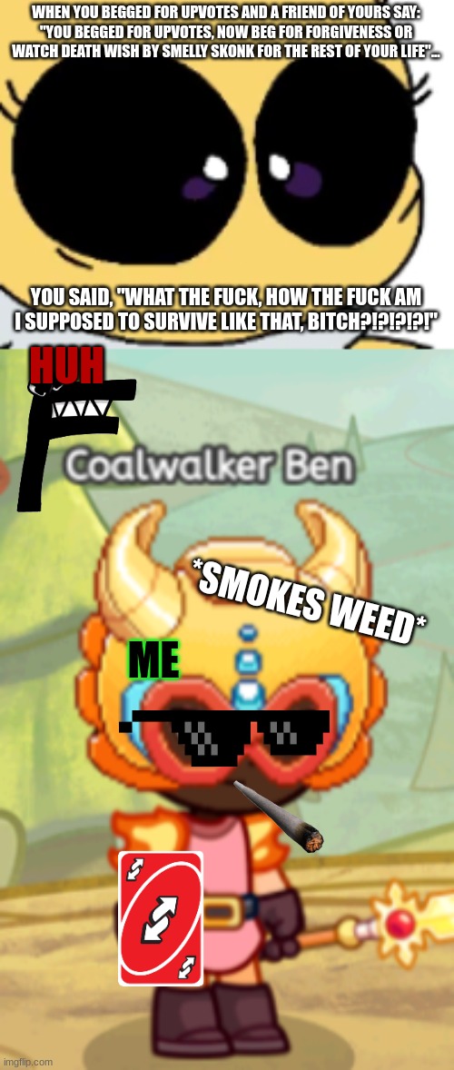 POV: you begged for upvotes, NOW HE BEGS FOR FORGIVESS | WHEN YOU BEGGED FOR UPVOTES AND A FRIEND OF YOURS SAY:
"YOU BEGGED FOR UPVOTES, NOW BEG FOR FORGIVENESS OR WATCH DEATH WISH BY SMELLY SKONK FOR THE REST OF YOUR LIFE"... YOU SAID, "WHAT THE FUCK, HOW THE FUCK AM I SUPPOSED TO SURVIVE LIKE THAT, BITCH?!?!?!?!"; HUH; *SMOKES WEED*; ME | image tagged in wtf,oh no its retarted,no bitches,no no he's got a point | made w/ Imgflip meme maker