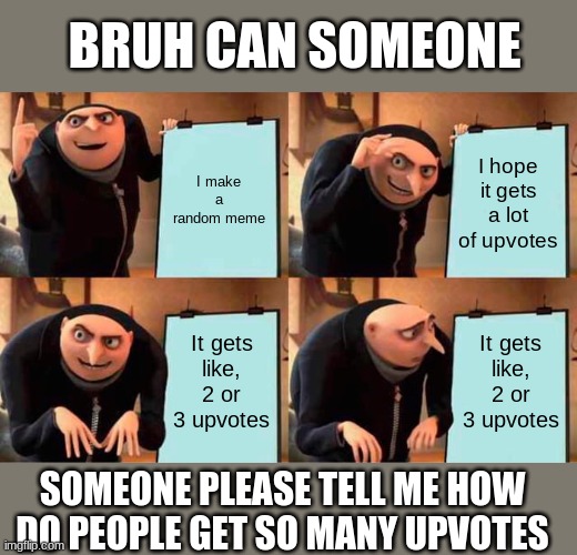 [Someone PLEASE tell me how to get a lot of upvotes WITHOUT those cringey "upvote if you agree" memes] | BRUH CAN SOMEONE; I make a random meme; I hope it gets a lot of upvotes; It gets like, 2 or 3 upvotes; It gets like, 2 or 3 upvotes; SOMEONE PLEASE TELL ME HOW DO PEOPLE GET SO MANY UPVOTES | image tagged in memes,gru's plan | made w/ Imgflip meme maker