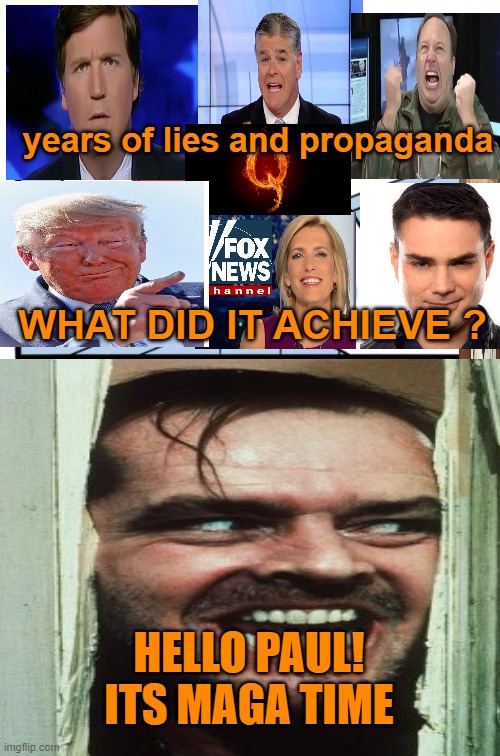 THE CRAZIES ARE COMING,THE CRAZIES ARE COMING | years of lies and propaganda; WHAT DID IT ACHIEVE ? HELLO PAUL!
ITS MAGA TIME | image tagged in maga,donald trump,fox news,political meme,pelosi | made w/ Imgflip meme maker