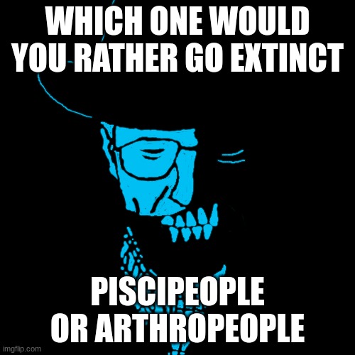 Starved Heisenberg | WHICH ONE WOULD YOU RATHER GO EXTINCT; PISCIPEOPLE OR ARTHROPEOPLE | image tagged in starved heisenberg | made w/ Imgflip meme maker