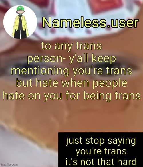 as a trans person myself i barely even mention it.-. | to any trans person- y'all keep mentioning you're trans but hate when people hate on you for being trans; just stop saying you're trans it's not that hard | image tagged in name | made w/ Imgflip meme maker