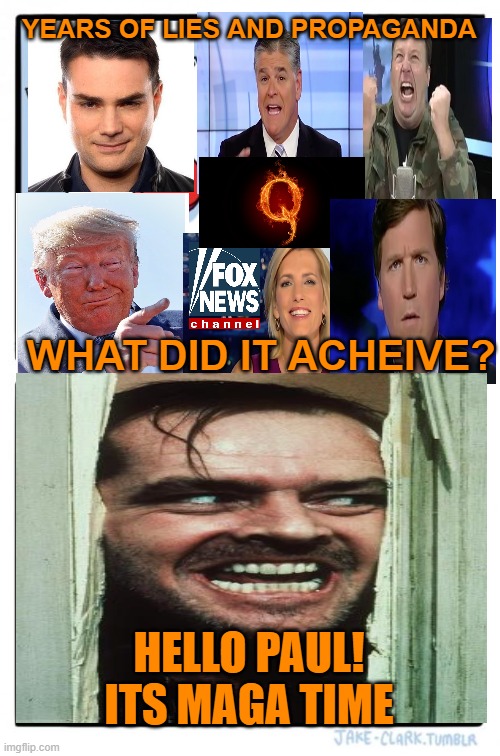 THE CRAZIES ARE COMING,THE CRAZIES ARE COMING | YEARS OF LIES AND PROPAGANDA; WHAT DID IT ACHEIVE? HELLO PAUL!
ITS MAGA TIME | image tagged in maga,donald trump,political meme,brandon,pelosi | made w/ Imgflip meme maker