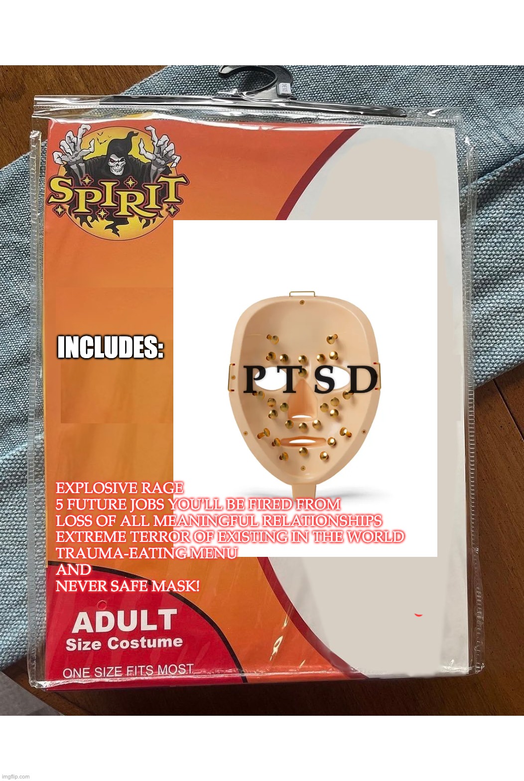 PTSD | INCLUDES:; P T S D; EXPLOSIVE RAGE
5 FUTURE JOBS YOU'LL BE FIRED FROM
LOSS OF ALL MEANINGFUL RELATIONSHIPS
EXTREME TERROR OF EXISTING IN THE WORLD
TRAUMA-EATING MENU
AND
NEVER SAFE MASK! | image tagged in spirit halloween,ptsd,mental health | made w/ Imgflip meme maker