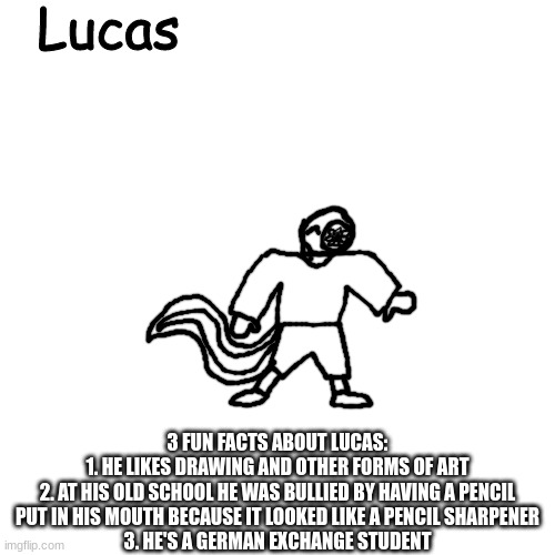 Lucas | 3 FUN FACTS ABOUT LUCAS:
1. HE LIKES DRAWING AND OTHER FORMS OF ART
2. AT HIS OLD SCHOOL HE WAS BULLIED BY HAVING A PENCIL PUT IN HIS MOUTH BECAUSE IT LOOKED LIKE A PENCIL SHARPENER
3. HE'S A GERMAN EXCHANGE STUDENT | image tagged in lucas | made w/ Imgflip meme maker
