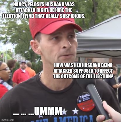 Trump supporter | NANCY PELOSI'S HUSBAND WAS ATTACKED RIGHT BEFORE THE ELECTION. I FIND THAT REALLY SUSPICIOUS. HOW WAS HER HUSBAND BEING ATTACKED SUPPOSED TO AFFECT THE OUTCOME OF THE ELECTION? ... ... ...UMMM | image tagged in trump supporter | made w/ Imgflip meme maker