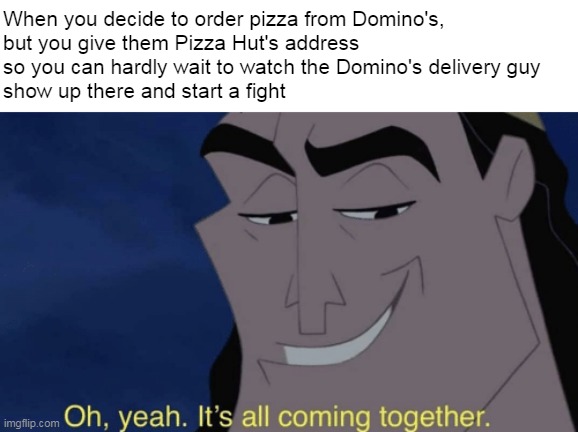 It's all coming together | When you decide to order pizza from Domino's,
but you give them Pizza Hut's address 
so you can hardly wait to watch the Domino's delivery guy
show up there and start a fight | image tagged in it's all coming together,meme,memes,humor,funny,dank memes | made w/ Imgflip meme maker