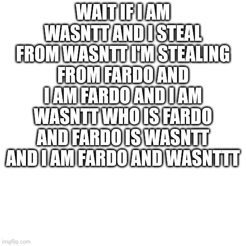Blank Transparent Square | WAIT IF I AM WASNTT AND I STEAL FROM WASNTT I'M STEALING FROM FARDO AND I AM FARDO AND I AM WASNTT WHO IS FARDO AND FARDO IS WASNTT AND I AM FARDO AND WASNTTT | image tagged in memes,blank transparent square | made w/ Imgflip meme maker