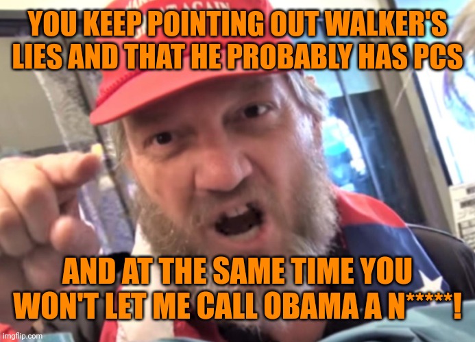 Angry Trumper MAGA White Supremacist | YOU KEEP POINTING OUT WALKER'S LIES AND THAT HE PROBABLY HAS PCS AND AT THE SAME TIME YOU WON'T LET ME CALL OBAMA A N*****! | image tagged in angry trumper maga white supremacist | made w/ Imgflip meme maker