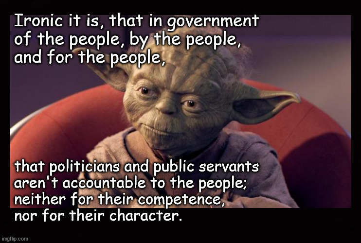 They are really accountable to the people | Ironic it is, that in government
of the people, by the people, 
and for the people, that politicians and public servants 
aren't accountable to the people;
neither for their competence, 
nor for their character. | image tagged in yoda wisdom,public corruption,malfeasance,misfeasance,nonfeasance | made w/ Imgflip meme maker