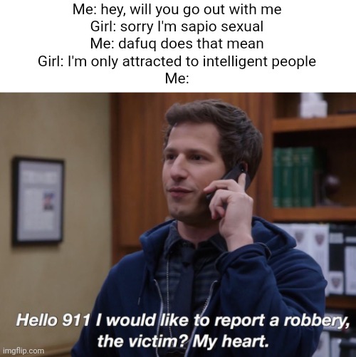 brooklyn 99 robbery | Me: hey, will you go out with me
Girl: sorry I'm sapio sexual
Me: dafuq does that mean
Girl: I'm only attracted to intelligent people
Me: | image tagged in brooklyn 99 robbery | made w/ Imgflip meme maker