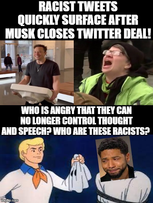 Who are these racists?  These Racists are Fake Democrats! No sane person wants anyone to fail! |  RACIST TWEETS QUICKLY SURFACE AFTER MUSK CLOSES TWITTER DEAL! WHO IS ANGRY THAT THEY CAN NO LONGER CONTROL THOUGHT AND SPEECH? WHO ARE THESE RACISTS? | image tagged in racists,idiots,stupid people,crying democrats,jussie smollett,fact check | made w/ Imgflip meme maker