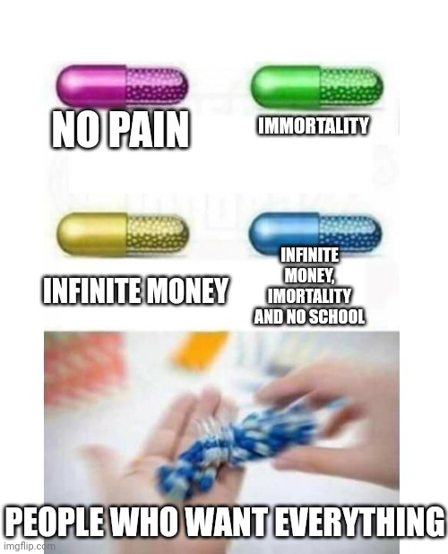 blank pills meme | IMMORTALITY; NO PAIN; INFINITE MONEY, IMORTALITY AND NO SCHOOL; INFINITE MONEY; PEOPLE WHO WANT EVERYTHING | image tagged in blank pills meme | made w/ Imgflip meme maker