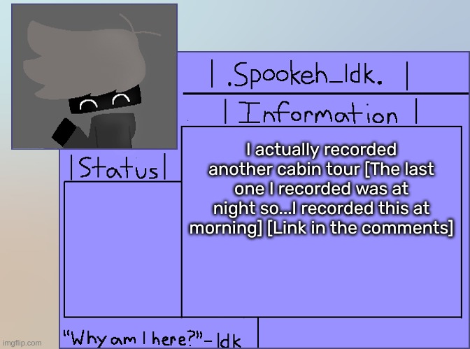 [F**k, I forgot to post this, oops-] | I actually recorded another cabin tour [The last one I recorded was at night so...I recorded this at morning] [Link in the comments] | image tagged in newer announcement template original spookeh_yoine,idk,stuff,s o u p,carck | made w/ Imgflip meme maker